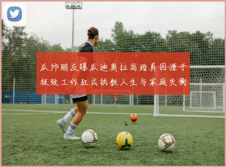 瓜帅朋友曝瓜迪奥拉离婚真因源于极致工作狂式执教人生与家庭失衡