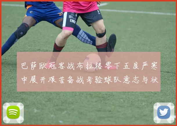 巴萨欧冠客战布拉格零下五度严寒中展开艰苦备战考验球队意志与状态